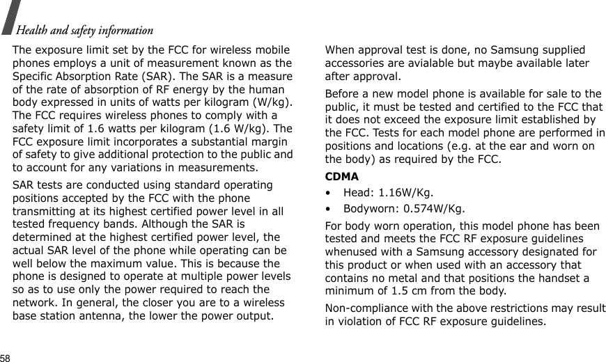 58Health and safety informationThe exposure limit set by the FCC for wireless mobile phones employs a unit of measurement known as the Specific Absorption Rate (SAR). The SAR is a measure of the rate of absorption of RF energy by the human body expressed in units of watts per kilogram (W/kg). The FCC requires wireless phones to comply with a safety limit of 1.6 watts per kilogram (1.6 W/kg). The FCC exposure limit incorporates a substantial margin of safety to give additional protection to the public and to account for any variations in measurements.SAR tests are conducted using standard operating positions accepted by the FCC with the phone transmitting at its highest certified power level in all tested frequency bands. Although the SAR is determined at the highest certified power level, the actual SAR level of the phone while operating can be well below the maximum value. This is because the phone is designed to operate at multiple power levels so as to use only the power required to reach the network. In general, the closer you are to a wireless base station antenna, the lower the power output.When approval test is done, no Samsung supplied accessories are avialable but maybe available later after approval.Before a new model phone is available for sale to the public, it must be tested and certified to the FCC that it does not exceed the exposure limit established by the FCC. Tests for each model phone are performed in positions and locations (e.g. at the ear and worn on the body) as required by the FCC.  CDMA• Head: 1.16W/Kg.• Bodyworn: 0.574W/Kg.For body worn operation, this model phone has been tested and meets the FCC RF exposure guidelines whenused with a Samsung accessory designated for this product or when used with an accessory that contains no metal and that positions the handset a minimum of 1.5 cm from the body. Non-compliance with the above restrictions may result in violation of FCC RF exposure guidelines.