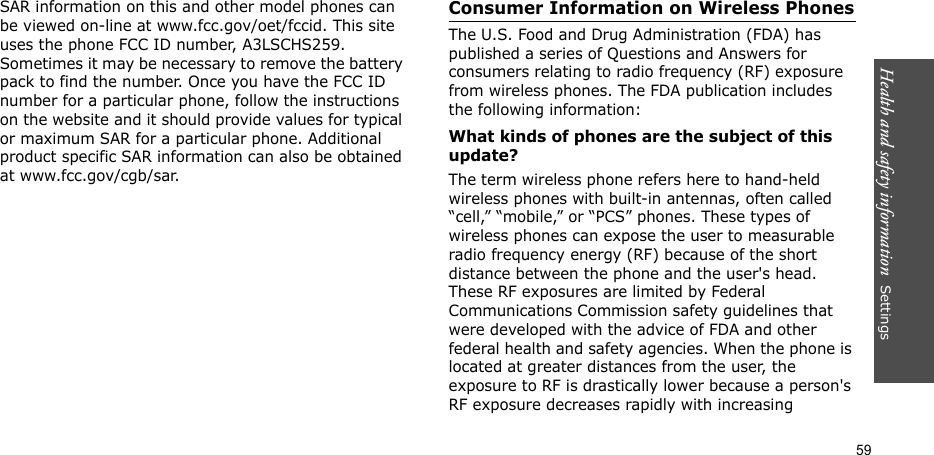 Health and safety information  Settings 59SAR information on this and other model phones can be viewed on-line at www.fcc.gov/oet/fccid. This site uses the phone FCC ID number, A3LSCHS259. Sometimes it may be necessary to remove the battery pack to find the number. Once you have the FCC ID number for a particular phone, follow the instructions on the website and it should provide values for typical or maximum SAR for a particular phone. Additional product specific SAR information can also be obtained at www.fcc.gov/cgb/sar.Consumer Information on Wireless PhonesThe U.S. Food and Drug Administration (FDA) has published a series of Questions and Answers for consumers relating to radio frequency (RF) exposure from wireless phones. The FDA publication includes the following information:What kinds of phones are the subject of this update?The term wireless phone refers here to hand-held wireless phones with built-in antennas, often called “cell,” “mobile,” or “PCS” phones. These types of wireless phones can expose the user to measurable radio frequency energy (RF) because of the short distance between the phone and the user&apos;s head. These RF exposures are limited by Federal Communications Commission safety guidelines that were developed with the advice of FDA and other federal health and safety agencies. When the phone is located at greater distances from the user, the exposure to RF is drastically lower because a person&apos;s RF exposure decreases rapidly with increasing 