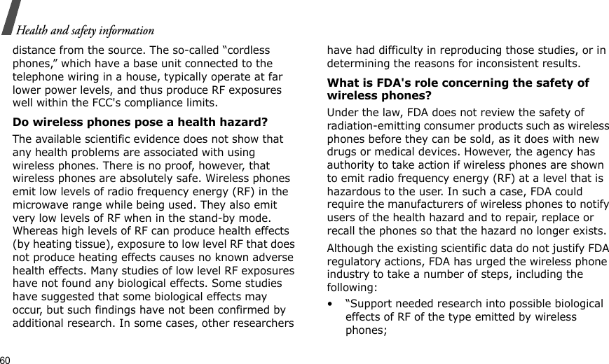 60Health and safety informationdistance from the source. The so-called “cordless phones,” which have a base unit connected to the telephone wiring in a house, typically operate at far lower power levels, and thus produce RF exposures well within the FCC&apos;s compliance limits.Do wireless phones pose a health hazard?The available scientific evidence does not show that any health problems are associated with using wireless phones. There is no proof, however, that wireless phones are absolutely safe. Wireless phones emit low levels of radio frequency energy (RF) in the microwave range while being used. They also emit very low levels of RF when in the stand-by mode. Whereas high levels of RF can produce health effects (by heating tissue), exposure to low level RF that does not produce heating effects causes no known adverse health effects. Many studies of low level RF exposures have not found any biological effects. Some studies have suggested that some biological effects may occur, but such findings have not been confirmed by additional research. In some cases, other researchers have had difficulty in reproducing those studies, or in determining the reasons for inconsistent results.What is FDA&apos;s role concerning the safety of wireless phones?Under the law, FDA does not review the safety of radiation-emitting consumer products such as wireless phones before they can be sold, as it does with new drugs or medical devices. However, the agency has authority to take action if wireless phones are shown to emit radio frequency energy (RF) at a level that is hazardous to the user. In such a case, FDA could require the manufacturers of wireless phones to notify users of the health hazard and to repair, replace or recall the phones so that the hazard no longer exists.Although the existing scientific data do not justify FDA regulatory actions, FDA has urged the wireless phone industry to take a number of steps, including the following:• “Support needed research into possible biological effects of RF of the type emitted by wireless phones;