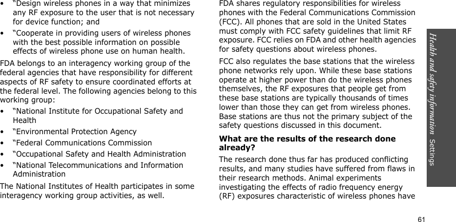 Health and safety information  Settings 61• “Design wireless phones in a way that minimizes any RF exposure to the user that is not necessary for device function; and• “Cooperate in providing users of wireless phones with the best possible information on possible effects of wireless phone use on human health.FDA belongs to an interagency working group of the federal agencies that have responsibility for different aspects of RF safety to ensure coordinated efforts at the federal level. The following agencies belong to this working group:• “National Institute for Occupational Safety and Health• “Environmental Protection Agency• “Federal Communications Commission• “Occupational Safety and Health Administration• “National Telecommunications and Information AdministrationThe National Institutes of Health participates in some interagency working group activities, as well.FDA shares regulatory responsibilities for wireless phones with the Federal Communications Commission (FCC). All phones that are sold in the United States must comply with FCC safety guidelines that limit RF exposure. FCC relies on FDA and other health agencies for safety questions about wireless phones.FCC also regulates the base stations that the wireless phone networks rely upon. While these base stations operate at higher power than do the wireless phones themselves, the RF exposures that people get from these base stations are typically thousands of times lower than those they can get from wireless phones. Base stations are thus not the primary subject of the safety questions discussed in this document.What are the results of the research done already?The research done thus far has produced conflicting results, and many studies have suffered from flaws in their research methods. Animal experiments investigating the effects of radio frequency energy (RF) exposures characteristic of wireless phones have 