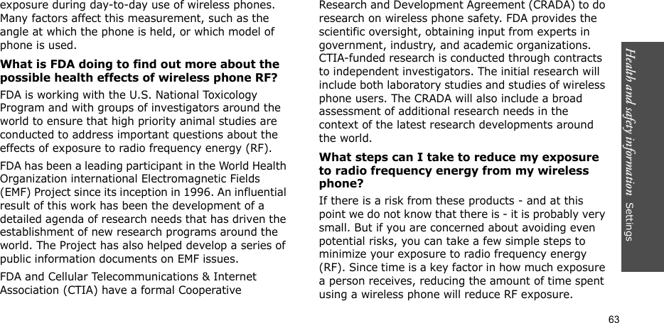 Health and safety information  Settings 63exposure during day-to-day use of wireless phones. Many factors affect this measurement, such as the angle at which the phone is held, or which model of phone is used.What is FDA doing to find out more about the possible health effects of wireless phone RF?FDA is working with the U.S. National Toxicology Program and with groups of investigators around the world to ensure that high priority animal studies are conducted to address important questions about the effects of exposure to radio frequency energy (RF).FDA has been a leading participant in the World Health Organization international Electromagnetic Fields (EMF) Project since its inception in 1996. An influential result of this work has been the development of a detailed agenda of research needs that has driven the establishment of new research programs around the world. The Project has also helped develop a series of public information documents on EMF issues.FDA and Cellular Telecommunications &amp; Internet Association (CTIA) have a formal Cooperative Research and Development Agreement (CRADA) to do research on wireless phone safety. FDA provides the scientific oversight, obtaining input from experts in government, industry, and academic organizations. CTIA-funded research is conducted through contracts to independent investigators. The initial research will include both laboratory studies and studies of wireless phone users. The CRADA will also include a broad assessment of additional research needs in the context of the latest research developments around the world.What steps can I take to reduce my exposure to radio frequency energy from my wireless phone?If there is a risk from these products - and at this point we do not know that there is - it is probably very small. But if you are concerned about avoiding even potential risks, you can take a few simple steps to minimize your exposure to radio frequency energy (RF). Since time is a key factor in how much exposure a person receives, reducing the amount of time spent using a wireless phone will reduce RF exposure.