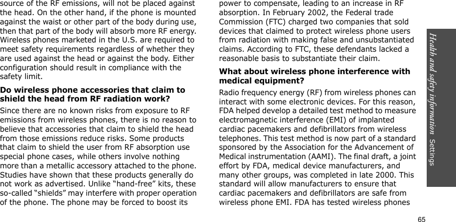 Health and safety information  Settings 65source of the RF emissions, will not be placed against the head. On the other hand, if the phone is mounted against the waist or other part of the body during use, then that part of the body will absorb more RF energy. Wireless phones marketed in the U.S. are required to meet safety requirements regardless of whether they are used against the head or against the body. Either configuration should result in compliance with the safety limit.Do wireless phone accessories that claim to shield the head from RF radiation work?Since there are no known risks from exposure to RF emissions from wireless phones, there is no reason to believe that accessories that claim to shield the head from those emissions reduce risks. Some products that claim to shield the user from RF absorption use special phone cases, while others involve nothing more than a metallic accessory attached to the phone. Studies have shown that these products generally do not work as advertised. Unlike “hand-free” kits, these so-called “shields” may interfere with proper operation of the phone. The phone may be forced to boost its power to compensate, leading to an increase in RF absorption. In February 2002, the Federal trade Commission (FTC) charged two companies that sold devices that claimed to protect wireless phone users from radiation with making false and unsubstantiated claims. According to FTC, these defendants lacked a reasonable basis to substantiate their claim.What about wireless phone interference with medical equipment?Radio frequency energy (RF) from wireless phones can interact with some electronic devices. For this reason, FDA helped develop a detailed test method to measure electromagnetic interference (EMI) of implanted cardiac pacemakers and defibrillators from wireless telephones. This test method is now part of a standard sponsored by the Association for the Advancement of Medical instrumentation (AAMI). The final draft, a joint effort by FDA, medical device manufacturers, and many other groups, was completed in late 2000. This standard will allow manufacturers to ensure that cardiac pacemakers and defibrillators are safe from wireless phone EMI. FDA has tested wireless phones 