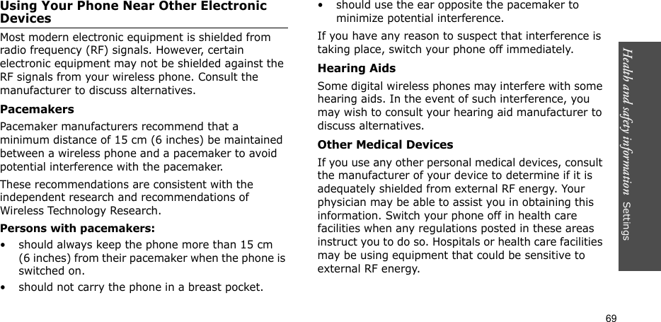 Health and safety information  Settings 69Using Your Phone Near Other Electronic DevicesMost modern electronic equipment is shielded from radio frequency (RF) signals. However, certain electronic equipment may not be shielded against the RF signals from your wireless phone. Consult the manufacturer to discuss alternatives.PacemakersPacemaker manufacturers recommend that a minimum distance of 15 cm (6 inches) be maintained between a wireless phone and a pacemaker to avoid potential interference with the pacemaker.These recommendations are consistent with the independent research and recommendations of Wireless Technology Research.Persons with pacemakers:• should always keep the phone more than 15 cm (6 inches) from their pacemaker when the phone is switched on.• should not carry the phone in a breast pocket.• should use the ear opposite the pacemaker to minimize potential interference.If you have any reason to suspect that interference is taking place, switch your phone off immediately.Hearing AidsSome digital wireless phones may interfere with some hearing aids. In the event of such interference, you may wish to consult your hearing aid manufacturer to discuss alternatives.Other Medical DevicesIf you use any other personal medical devices, consult the manufacturer of your device to determine if it is adequately shielded from external RF energy. Your physician may be able to assist you in obtaining this information. Switch your phone off in health care facilities when any regulations posted in these areas instruct you to do so. Hospitals or health care facilities may be using equipment that could be sensitive to external RF energy.