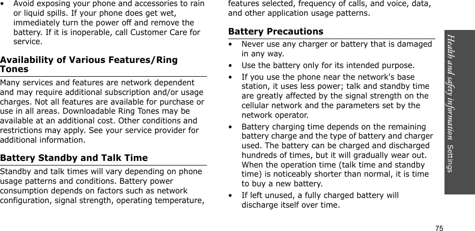 Health and safety information  Settings 75• Avoid exposing your phone and accessories to rain or liquid spills. If your phone does get wet, immediately turn the power off and remove the battery. If it is inoperable, call Customer Care for service.Availability of Various Features/Ring TonesMany services and features are network dependent and may require additional subscription and/or usage charges. Not all features are available for purchase or use in all areas. Downloadable Ring Tones may be available at an additional cost. Other conditions and restrictions may apply. See your service provider for additional information.Battery Standby and Talk TimeStandby and talk times will vary depending on phone usage patterns and conditions. Battery power consumption depends on factors such as network configuration, signal strength, operating temperature, features selected, frequency of calls, and voice, data, and other application usage patterns. Battery Precautions• Never use any charger or battery that is damaged in any way.• Use the battery only for its intended purpose.• If you use the phone near the network&apos;s base station, it uses less power; talk and standby time are greatly affected by the signal strength on the cellular network and the parameters set by the network operator.• Battery charging time depends on the remaining battery charge and the type of battery and charger used. The battery can be charged and discharged hundreds of times, but it will gradually wear out. When the operation time (talk time and standby time) is noticeably shorter than normal, it is time to buy a new battery.• If left unused, a fully charged battery will discharge itself over time.
