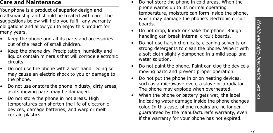Health and safety information  Settings 77Care and MaintenanceYour phone is a product of superior design and craftsmanship and should be treated with care. The suggestions below will help you fulfill any warranty obligations and allow you to enjoy this product for many years.• Keep the phone and all its parts and accessories out of the reach of small children.• Keep the phone dry. Precipitation, humidity and liquids contain minerals that will corrode electronic circuits.• Do not use the phone with a wet hand. Doing so may cause an electric shock to you or damage to the phone.• Do not use or store the phone in dusty, dirty areas, as its moving parts may be damaged.• Do not store the phone in hot areas. High temperatures can shorten the life of electronic devices, damage batteries, and warp or melt certain plastics.• Do not store the phone in cold areas. When the phone warms up to its normal operating temperature, moisture can form inside the phone, which may damage the phone&apos;s electronic circuit boards.• Do not drop, knock or shake the phone. Rough handling can break internal circuit boards.• Do not use harsh chemicals, cleaning solvents or strong detergents to clean the phone. Wipe it with a soft cloth slightly dampened in a mild soap-and-water solution.• Do not paint the phone. Paint can clog the device&apos;s moving parts and prevent proper operation.• Do not put the phone in or on heating devices, such as a microwave oven, a stove or a radiator. The phone may explode when overheated.• When the phone or battery gets wet, the label indicating water damage inside the phone changes color. In this case, phone repairs are no longer guaranteed by the manufacturer&apos;s warranty, even if the warranty for your phone has not expired. 