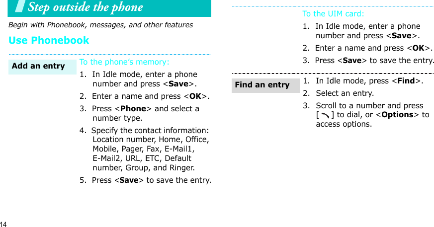 14Step outside the phone Begin with Phonebook, messages, and other featuresUse PhonebookTo the phone’s memory:1.  In Idle mode, enter a phone number and press &lt;Save&gt;.2.  Enter a name and press &lt;OK&gt;.3.  Press &lt;Phone&gt; and select a number type.4.  Specify the contact information: Location number, Home, Office, Mobile, Pager, Fax, E-Mail1, E-Mail2, URL, ETC, Default number, Group, and Ringer.5.  Press &lt;Save&gt; to save the entry.Add an entryTo the UIM card:1.  In Idle mode, enter a phone number and press &lt;Save&gt;.2.  Enter a name and press &lt;OK&gt;.3.  Press &lt;Save&gt; to save the entry.1. In Idle mode, press &lt;Find&gt;.2. Select an entry.3. Scroll to a number and press [] to dial, or &lt;Options&gt; to access options.Find an entry