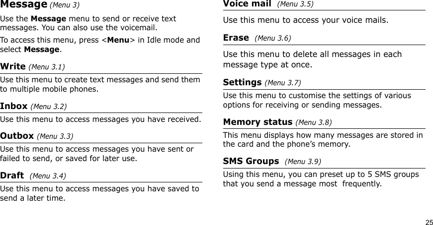 25Message (Menu 3)Use the Message menu to send or receive text messages. You can also use the voicemail. To access this menu, press &lt;Menu&gt; in Idle mode and select Message.Write (Menu 3.1)Use this menu to create text messages and send them to multiple mobile phones.Inbox (Menu 3.2)Use this menu to access messages you have received.Outbox (Menu 3.3)Use this menu to access messages you have sent or failed to send, or saved for later use.Draft  (Menu 3.4)Use this menu to access messages you have saved to send a later time.Voice mail  (Menu 3.5)Use this menu to access your voice mails.Erase  (Menu 3.6)Use this menu to delete all messages in each message type at once.Settings (Menu 3.7)Use this menu to customise the settings of various options for receiving or sending messages.Memory status (Menu 3.8)This menu displays how many messages are stored in the card and the phone’s memory.SMS Groups  (Menu 3.9)Using this menu, you can preset up to 5 SMS groups that you send a message most  frequently.