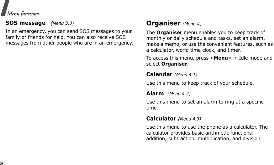26Menu functionsSOS message   (Menu 3.0)In an emergency, you can send SOS messages to your family or friends for help. You can also receive SOS messages from other people who are in an emergency.Organiser (Menu 4)The Organiser menu enables you to keep track of monthly or daily schedule and tasks, set an alarm, make a memo, or use the convenient features, such as a calculator, world time clock, and timer.To access this menu, press &lt;Menu&gt; in Idle mode and select Organiser.Calendar (Menu 4.1)Use this menu to keep track of your schedule.Alarm  (Menu 4.2)Use this menu to set an alarm to ring at a specific time.Calculator (Menu 4.3)Use this menu to use the phone as a calculator. The calculator provides basic arithmetic functions: addition, subtraction, multiplication, and division. 