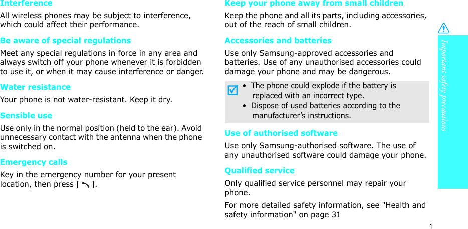 Important safety precautions1InterferenceAll wireless phones may be subject to interference, which could affect their performance.Be aware of special regulationsMeet any special regulations in force in any area and always switch off your phone whenever it is forbidden to use it, or when it may cause interference or danger.Water resistanceYour phone is not water-resistant. Keep it dry. Sensible useUse only in the normal position (held to the ear). Avoid unnecessary contact with the antenna when the phone is switched on.Emergency callsKey in the emergency number for your present location, then press [ ]. Keep your phone away from small children Keep the phone and all its parts, including accessories, out of the reach of small children.Accessories and batteriesUse only Samsung-approved accessories and batteries. Use of any unauthorised accessories could damage your phone and may be dangerous.Use of authorised softwareUse only Samsung-authorised software. The use of any unauthorised software could damage your phone.Qualified serviceOnly qualified service personnel may repair your phone.For more detailed safety information, see &quot;Health and safety information&quot; on page 31•  The phone could explode if the battery is    replaced with an incorrect type.•  Dispose of used batteries according to the    manufacturer’s instructions.