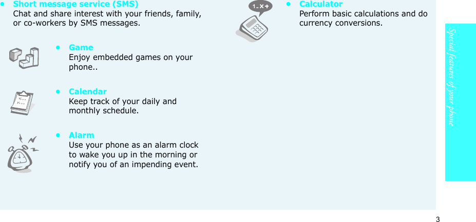 3Special features of your phone• Short message service (SMS)Chat and share interest with your friends, family, or co-workers by SMS messages.•GameEnjoy embedded games on your phone..•CalendarKeep track of your daily and monthly schedule.•AlarmUse your phone as an alarm clock to wake you up in the morning or notify you of an impending event.•CalculatorPerform basic calculations and do currency conversions.