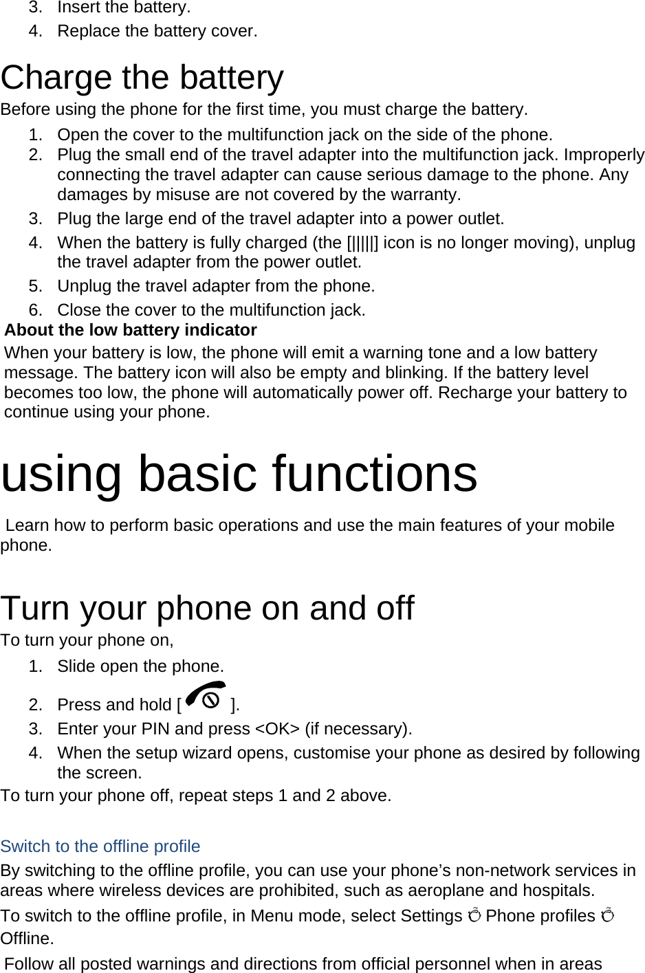 3. Insert the battery. 4.  Replace the battery cover.  Charge the battery Before using the phone for the first time, you must charge the battery. 1.  Open the cover to the multifunction jack on the side of the phone. 2.  Plug the small end of the travel adapter into the multifunction jack. Improperly connecting the travel adapter can cause serious damage to the phone. Any damages by misuse are not covered by the warranty. 3.  Plug the large end of the travel adapter into a power outlet. 4.  When the battery is fully charged (the [|||||] icon is no longer moving), unplug the travel adapter from the power outlet. 5.  Unplug the travel adapter from the phone. 6.  Close the cover to the multifunction jack. About the low battery indicator When your battery is low, the phone will emit a warning tone and a low battery message. The battery icon will also be empty and blinking. If the battery level becomes too low, the phone will automatically power off. Recharge your battery to continue using your phone.  using basic functions  Learn how to perform basic operations and use the main features of your mobile phone.   Turn your phone on and off To turn your phone on, 1.  Slide open the phone. 2.  Press and hold [ ]. 3.  Enter your PIN and press &lt;OK&gt; (if necessary). 4.  When the setup wizard opens, customise your phone as desired by following the screen. To turn your phone off, repeat steps 1 and 2 above.  Switch to the offline profile By switching to the offline profile, you can use your phone’s non-network services in areas where wireless devices are prohibited, such as aeroplane and hospitals. To switch to the offline profile, in Menu mode, select Settings Õ Phone profiles Õ Offline. Follow all posted warnings and directions from official personnel when in areas 