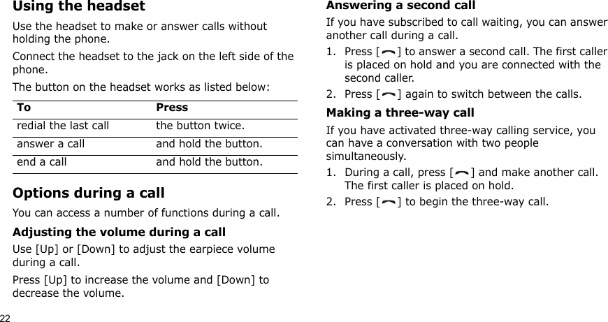 22Using the headsetUse the headset to make or answer calls without holding the phone. Connect the headset to the jack on the left side of the phone. The button on the headset works as listed below:Options during a callYou can access a number of functions during a call.Adjusting the volume during a callUse [Up] or [Down] to adjust the earpiece volume during a call.Press [Up] to increase the volume and [Down] to decrease the volume.Answering a second callIf you have subscribed to call waiting, you can answer another call during a call.1. Press [ ] to answer a second call. The first caller is placed on hold and you are connected with the second caller.2. Press [ ] again to switch between the calls.Making a three-way callIf you have activated three-way calling service, you can have a conversation with two people simultaneously.1. During a call, press [ ] and make another call. The first caller is placed on hold.2. Press [ ] to begin the three-way call.To Pressredial the last call the button twice.answer a call and hold the button.end a call and hold the button.