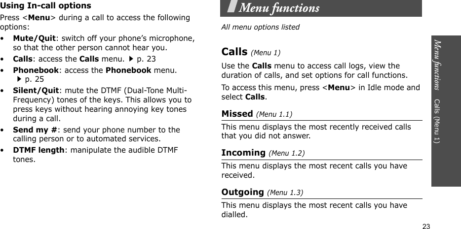 Menu functions    Calls (Menu 1)23Using In-call optionsPress &lt;Menu&gt; during a call to access the following options:•Mute/Quit: switch off your phone’s microphone, so that the other person cannot hear you. •Calls: access the Calls menu.p. 23•Phonebook: access the Phonebook menu.p. 25•Silent/Quit: mute the DTMF (Dual-Tone Multi-Frequency) tones of the keys. This allows you to press keys without hearing annoying key tones during a call.•Send my #: send your phone number to the calling person or to automated services.•DTMF length: manipulate the audible DTMF tones.Menu functionsAll menu options listedCalls (Menu 1)Use the Calls menu to access call logs, view the duration of calls, and set options for call functions.To access this menu, press &lt;Menu&gt; in Idle mode and select Calls.Missed (Menu 1.1)This menu displays the most recently received calls that you did not answer.Incoming (Menu 1.2)This menu displays the most recent calls you have received.Outgoing (Menu 1.3)This menu displays the most recent calls you have dialled.