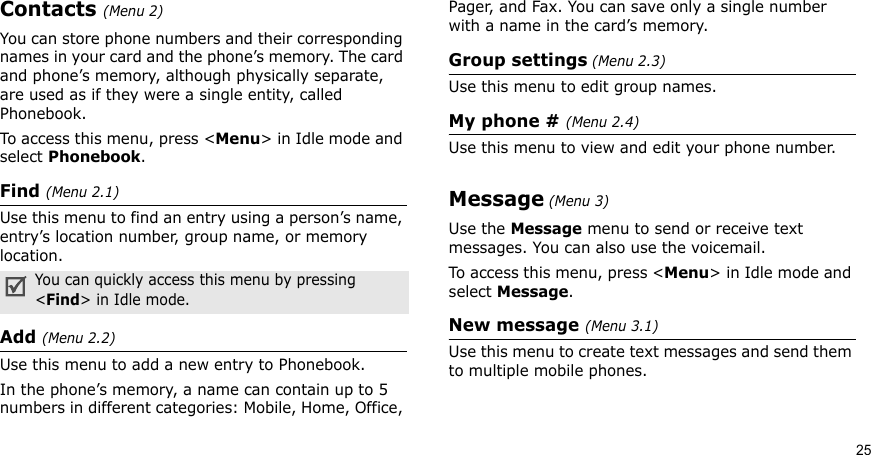 25Contacts (Menu 2)You can store phone numbers and their corresponding names in your card and the phone’s memory. The card and phone’s memory, although physically separate, are used as if they were a single entity, called Phonebook. To access this menu, press &lt;Menu&gt; in Idle mode and select Phonebook.Find (Menu 2.1)Use this menu to find an entry using a person’s name, entry’s location number, group name, or memory location.Add (Menu 2.2)Use this menu to add a new entry to Phonebook.In the phone’s memory, a name can contain up to 5 numbers in different categories: Mobile, Home, Office, Pager, and Fax. You can save only a single number with a name in the card’s memory.Group settings (Menu 2.3)Use this menu to edit group names. My phone # (Menu 2.4)Use this menu to view and edit your phone number.Message (Menu 3)Use the Message menu to send or receive text messages. You can also use the voicemail. To access this menu, press &lt;Menu&gt; in Idle mode and select Message.New message (Menu 3.1)Use this menu to create text messages and send them to multiple mobile phones.You can quickly access this menu by pressing &lt;Find&gt; in Idle mode.