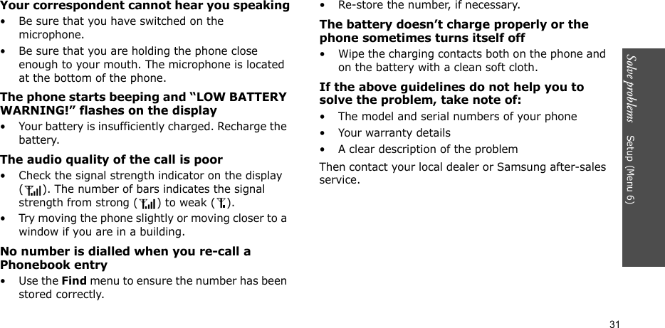 Solve problems    Setup (Menu 6)31Your correspondent cannot hear you speaking• Be sure that you have switched on the microphone.• Be sure that you are holding the phone close enough to your mouth. The microphone is located at the bottom of the phone.The phone starts beeping and “LOW BATTERY WARNING!” flashes on the display• Your battery is insufficiently charged. Recharge the battery.The audio quality of the call is poor• Check the signal strength indicator on the display ( ). The number of bars indicates the signal strength from strong ( ) to weak ( ).• Try moving the phone slightly or moving closer to a window if you are in a building.No number is dialled when you re-call a Phonebook entry•Use the Find menu to ensure the number has been stored correctly.• Re-store the number, if necessary.The battery doesn’t charge properly or the phone sometimes turns itself off• Wipe the charging contacts both on the phone and on the battery with a clean soft cloth.If the above guidelines do not help you to solve the problem, take note of:• The model and serial numbers of your phone•Your warranty details• A clear description of the problemThen contact your local dealer or Samsung after-sales service.