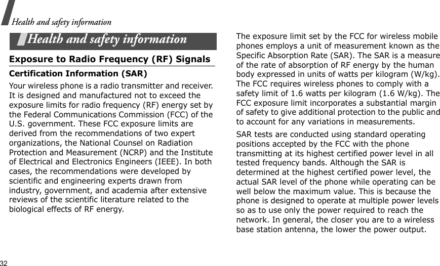 32Health and safety informationHealth and safety informationExposure to Radio Frequency (RF) SignalsCertification Information (SAR)Your wireless phone is a radio transmitter and receiver. It is designed and manufactured not to exceed the exposure limits for radio frequency (RF) energy set by the Federal Communications Commission (FCC) of the U.S. government. These FCC exposure limits are derived from the recommendations of two expert organizations, the National Counsel on Radiation Protection and Measurement (NCRP) and the Institute of Electrical and Electronics Engineers (IEEE). In both cases, the recommendations were developed by scientific and engineering experts drawn from industry, government, and academia after extensive reviews of the scientific literature related to the biological effects of RF energy.The exposure limit set by the FCC for wireless mobile phones employs a unit of measurement known as the Specific Absorption Rate (SAR). The SAR is a measure of the rate of absorption of RF energy by the human body expressed in units of watts per kilogram (W/kg). The FCC requires wireless phones to comply with a safety limit of 1.6 watts per kilogram (1.6 W/kg). The FCC exposure limit incorporates a substantial margin of safety to give additional protection to the public and to account for any variations in measurements.SAR tests are conducted using standard operating positions accepted by the FCC with the phone transmitting at its highest certified power level in all tested frequency bands. Although the SAR is determined at the highest certified power level, the actual SAR level of the phone while operating can be well below the maximum value. This is because the phone is designed to operate at multiple power levels so as to use only the power required to reach the network. In general, the closer you are to a wireless base station antenna, the lower the power output.