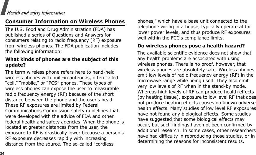 34Health and safety informationConsumer Information on Wireless PhonesThe U.S. Food and Drug Administration (FDA) has published a series of Questions and Answers for consumers relating to radio frequency (RF) exposure from wireless phones. The FDA publication includes the following information:What kinds of phones are the subject of this update?The term wireless phone refers here to hand-held wireless phones with built-in antennas, often called “cell,” “mobile,” or “PCS” phones. These types of wireless phones can expose the user to measurable radio frequency energy (RF) because of the short distance between the phone and the user&apos;s head. These RF exposures are limited by Federal Communications Commission safety guidelines that were developed with the advice of FDA and other federal health and safety agencies. When the phone is located at greater distances from the user, the exposure to RF is drastically lower because a person&apos;s RF exposure decreases rapidly with increasing distance from the source. The so-called “cordless phones,” which have a base unit connected to the telephone wiring in a house, typically operate at far lower power levels, and thus produce RF exposures well within the FCC&apos;s compliance limits.Do wireless phones pose a health hazard?The available scientific evidence does not show that any health problems are associated with using wireless phones. There is no proof, however, that wireless phones are absolutely safe. Wireless phones emit low levels of radio frequency energy (RF) in the microwave range while being used. They also emit very low levels of RF when in the stand-by mode. Whereas high levels of RF can produce health effects (by heating tissue), exposure to low level RF that does not produce heating effects causes no known adverse health effects. Many studies of low level RF exposures have not found any biological effects. Some studies have suggested that some biological effects may occur, but such findings have not been confirmed by additional research. In some cases, other researchers have had difficulty in reproducing those studies, or in determining the reasons for inconsistent results.