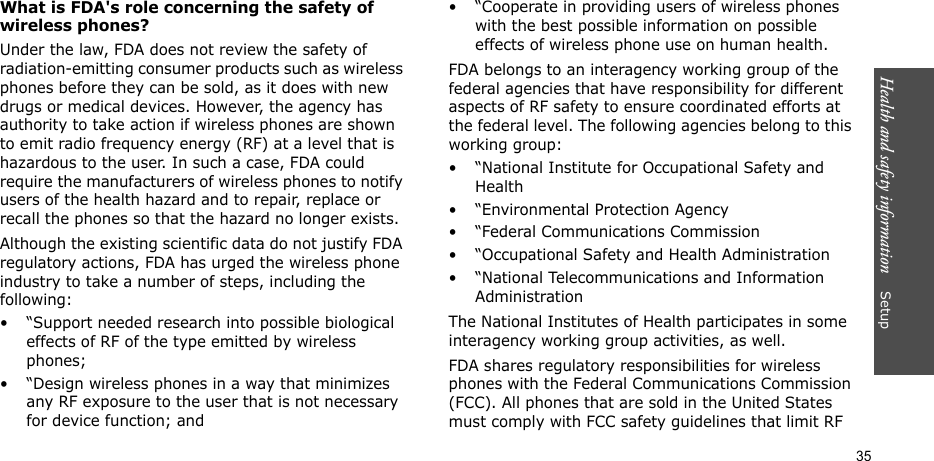 Health and safety information    Setup 35What is FDA&apos;s role concerning the safety of wireless phones?Under the law, FDA does not review the safety of radiation-emitting consumer products such as wireless phones before they can be sold, as it does with new drugs or medical devices. However, the agency has authority to take action if wireless phones are shown to emit radio frequency energy (RF) at a level that is hazardous to the user. In such a case, FDA could require the manufacturers of wireless phones to notify users of the health hazard and to repair, replace or recall the phones so that the hazard no longer exists.Although the existing scientific data do not justify FDA regulatory actions, FDA has urged the wireless phone industry to take a number of steps, including the following:• “Support needed research into possible biological effects of RF of the type emitted by wireless phones;• “Design wireless phones in a way that minimizes any RF exposure to the user that is not necessary for device function; and• “Cooperate in providing users of wireless phones with the best possible information on possible effects of wireless phone use on human health.FDA belongs to an interagency working group of the federal agencies that have responsibility for different aspects of RF safety to ensure coordinated efforts at the federal level. The following agencies belong to this working group:• “National Institute for Occupational Safety and Health• “Environmental Protection Agency• “Federal Communications Commission• “Occupational Safety and Health Administration• “National Telecommunications and Information AdministrationThe National Institutes of Health participates in some interagency working group activities, as well.FDA shares regulatory responsibilities for wireless phones with the Federal Communications Commission (FCC). All phones that are sold in the United States must comply with FCC safety guidelines that limit RF 