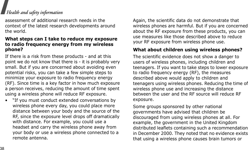 38Health and safety informationassessment of additional research needs in the context of the latest research developments around the world.What steps can I take to reduce my exposure to radio frequency energy from my wireless phone?If there is a risk from these products - and at this point we do not know that there is - it is probably very small. But if you are concerned about avoiding even potential risks, you can take a few simple steps to minimize your exposure to radio frequency energy (RF). Since time is a key factor in how much exposure a person receives, reducing the amount of time spent using a wireless phone will reduce RF exposure.• “If you must conduct extended conversations by wireless phone every day, you could place more distance between your body and the source of the RF, since the exposure level drops off dramatically with distance. For example, you could use a headset and carry the wireless phone away from your body or use a wireless phone connected to a remote antenna.Again, the scientific data do not demonstrate that wireless phones are harmful. But if you are concerned about the RF exposure from these products, you can use measures like those described above to reduce your RF exposure from wireless phone use.What about children using wireless phones?The scientific evidence does not show a danger to users of wireless phones, including children and teenagers. If you want to take steps to lower exposure to radio frequency energy (RF), the measures described above would apply to children and teenagers using wireless phones. Reducing the time of wireless phone use and increasing the distance between the user and the RF source will reduce RF exposure.Some groups sponsored by other national governments have advised that children be discouraged from using wireless phones at all. For example, the government in the United Kingdom distributed leaflets containing such a recommendation in December 2000. They noted that no evidence exists that using a wireless phone causes brain tumors or 