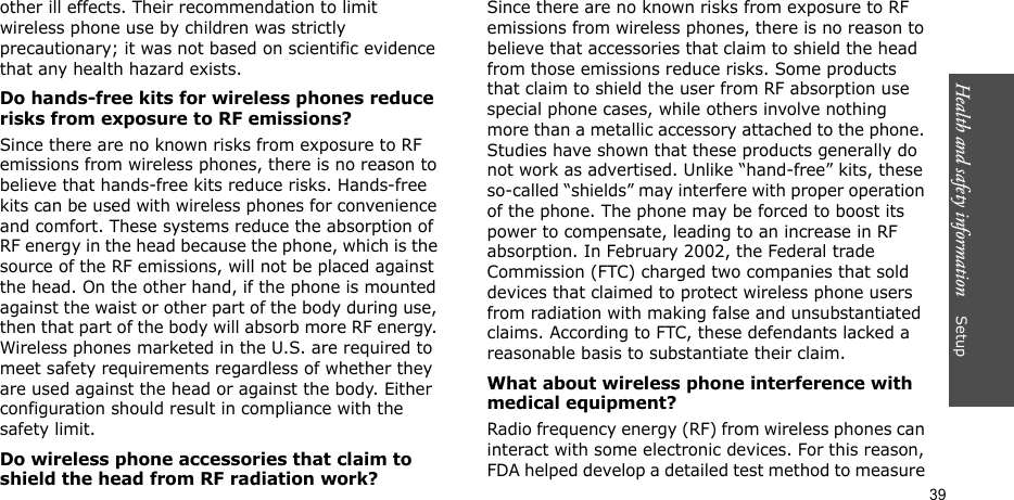Health and safety information    Setup 39other ill effects. Their recommendation to limit wireless phone use by children was strictly precautionary; it was not based on scientific evidence that any health hazard exists. Do hands-free kits for wireless phones reduce risks from exposure to RF emissions?Since there are no known risks from exposure to RF emissions from wireless phones, there is no reason to believe that hands-free kits reduce risks. Hands-free kits can be used with wireless phones for convenience and comfort. These systems reduce the absorption of RF energy in the head because the phone, which is the source of the RF emissions, will not be placed against the head. On the other hand, if the phone is mounted against the waist or other part of the body during use, then that part of the body will absorb more RF energy. Wireless phones marketed in the U.S. are required to meet safety requirements regardless of whether they are used against the head or against the body. Either configuration should result in compliance with the safety limit.Do wireless phone accessories that claim to shield the head from RF radiation work?Since there are no known risks from exposure to RF emissions from wireless phones, there is no reason to believe that accessories that claim to shield the head from those emissions reduce risks. Some products that claim to shield the user from RF absorption use special phone cases, while others involve nothing more than a metallic accessory attached to the phone. Studies have shown that these products generally do not work as advertised. Unlike “hand-free” kits, these so-called “shields” may interfere with proper operation of the phone. The phone may be forced to boost its power to compensate, leading to an increase in RF absorption. In February 2002, the Federal trade Commission (FTC) charged two companies that sold devices that claimed to protect wireless phone users from radiation with making false and unsubstantiated claims. According to FTC, these defendants lacked a reasonable basis to substantiate their claim.What about wireless phone interference with medical equipment?Radio frequency energy (RF) from wireless phones can interact with some electronic devices. For this reason, FDA helped develop a detailed test method to measure 