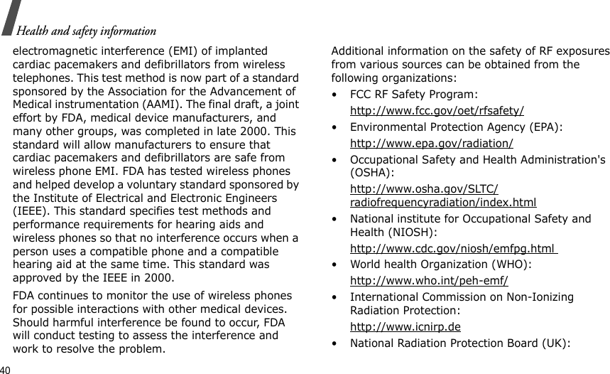 40Health and safety informationelectromagnetic interference (EMI) of implanted cardiac pacemakers and defibrillators from wireless telephones. This test method is now part of a standard sponsored by the Association for the Advancement of Medical instrumentation (AAMI). The final draft, a joint effort by FDA, medical device manufacturers, and many other groups, was completed in late 2000. This standard will allow manufacturers to ensure that cardiac pacemakers and defibrillators are safe from wireless phone EMI. FDA has tested wireless phones and helped develop a voluntary standard sponsored by the Institute of Electrical and Electronic Engineers (IEEE). This standard specifies test methods and performance requirements for hearing aids and wireless phones so that no interference occurs when a person uses a compatible phone and a compatible hearing aid at the same time. This standard was approved by the IEEE in 2000.FDA continues to monitor the use of wireless phones for possible interactions with other medical devices. Should harmful interference be found to occur, FDA will conduct testing to assess the interference and work to resolve the problem.Additional information on the safety of RF exposures from various sources can be obtained from the following organizations:• FCC RF Safety Program:http://www.fcc.gov/oet/rfsafety/• Environmental Protection Agency (EPA):http://www.epa.gov/radiation/• Occupational Safety and Health Administration&apos;s (OSHA): http://www.osha.gov/SLTC/radiofrequencyradiation/index.html• National institute for Occupational Safety and Health (NIOSH):http://www.cdc.gov/niosh/emfpg.html • World health Organization (WHO):http://www.who.int/peh-emf/• International Commission on Non-Ionizing Radiation Protection:http://www.icnirp.de• National Radiation Protection Board (UK):