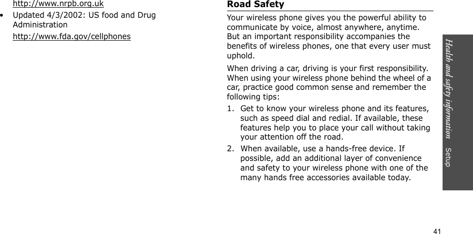 Health and safety information    Setup 41http://www.nrpb.org.uk• Updated 4/3/2002: US food and Drug Administrationhttp://www.fda.gov/cellphonesRoad SafetyYour wireless phone gives you the powerful ability to communicate by voice, almost anywhere, anytime. But an important responsibility accompanies the benefits of wireless phones, one that every user must uphold.When driving a car, driving is your first responsibility. When using your wireless phone behind the wheel of a car, practice good common sense and remember the following tips:1. Get to know your wireless phone and its features, such as speed dial and redial. If available, these features help you to place your call without taking your attention off the road.2. When available, use a hands-free device. If possible, add an additional layer of convenience and safety to your wireless phone with one of the many hands free accessories available today.