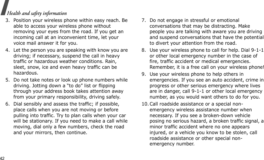 42Health and safety information3. Position your wireless phone within easy reach. Be able to access your wireless phone without removing your eyes from the road. If you get an incoming call at an inconvenient time, let your voice mail answer it for you.4. Let the person you are speaking with know you are driving; if necessary, suspend the call in heavy traffic or hazardous weather conditions. Rain, sleet, snow, ice and even heavy traffic can be hazardous.5. Do not take notes or look up phone numbers while driving. Jotting down a “to do” list or flipping through your address book takes attention away from your primary responsibility, driving safely.6. Dial sensibly and assess the traffic; if possible, place calls when you are not moving or before pulling into traffic. Try to plan calls when your car will be stationary. If you need to make a call while moving, dial only a few numbers, check the road and your mirrors, then continue.7. Do not engage in stressful or emotional conversations that may be distracting. Make people you are talking with aware you are driving and suspend conversations that have the potential to divert your attention from the road.8. Use your wireless phone to call for help. Dial 9-1-1 or other local emergency number in the case of fire, traffic accident or medical emergencies. Remember, it is a free call on your wireless phone!9. Use your wireless phone to help others in emergencies. If you see an auto accident, crime in progress or other serious emergency where lives are in danger, call 9-1-1 or other local emergency number, as you would want others to do for you.10. Call roadside assistance or a special non-emergency wireless assistance number when necessary. If you see a broken-down vehicle posing no serious hazard, a broken traffic signal, a minor traffic accident where no one appears injured, or a vehicle you know to be stolen, call roadside assistance or other special non-emergency number.