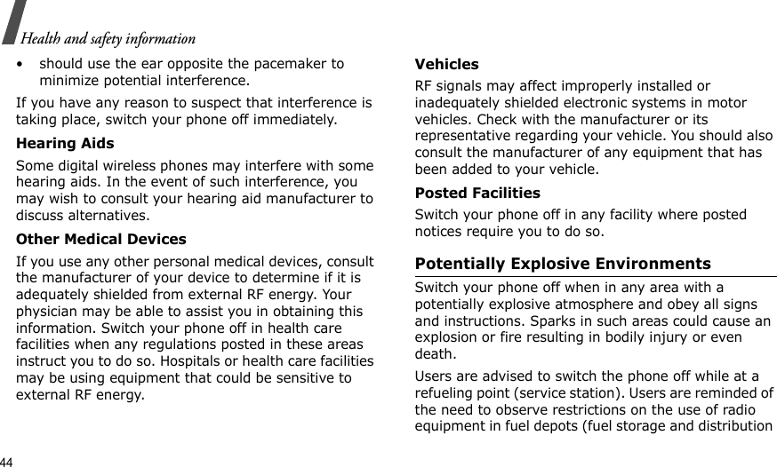 44Health and safety information• should use the ear opposite the pacemaker to minimize potential interference.If you have any reason to suspect that interference is taking place, switch your phone off immediately.Hearing AidsSome digital wireless phones may interfere with some hearing aids. In the event of such interference, you may wish to consult your hearing aid manufacturer to discuss alternatives.Other Medical DevicesIf you use any other personal medical devices, consult the manufacturer of your device to determine if it is adequately shielded from external RF energy. Your physician may be able to assist you in obtaining this information. Switch your phone off in health care facilities when any regulations posted in these areas instruct you to do so. Hospitals or health care facilities may be using equipment that could be sensitive to external RF energy.VehiclesRF signals may affect improperly installed or inadequately shielded electronic systems in motor vehicles. Check with the manufacturer or its representative regarding your vehicle. You should also consult the manufacturer of any equipment that has been added to your vehicle.Posted FacilitiesSwitch your phone off in any facility where posted notices require you to do so.Potentially Explosive EnvironmentsSwitch your phone off when in any area with a potentially explosive atmosphere and obey all signs and instructions. Sparks in such areas could cause an explosion or fire resulting in bodily injury or even death.Users are advised to switch the phone off while at a refueling point (service station). Users are reminded of the need to observe restrictions on the use of radio equipment in fuel depots (fuel storage and distribution 