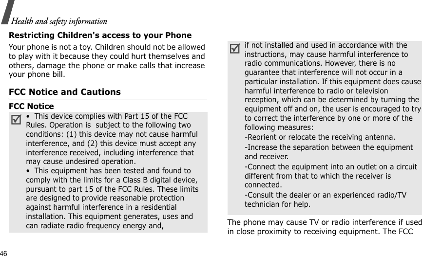 46Health and safety informationRestricting Children&apos;s access to your PhoneYour phone is not a toy. Children should not be allowed to play with it because they could hurt themselves and others, damage the phone or make calls that increase your phone bill.FCC Notice and CautionsFCC NoticeThe phone may cause TV or radio interference if used in close proximity to receiving equipment. The FCC •  This device complies with Part 15 of the FCC Rules. Operation is  subject to the following two conditions: (1) this device may not cause harmful interference, and (2) this device must accept any interference received, including interference that may cause undesired operation.•  This equipment has been tested and found to comply with the limits for a Class B digital device, pursuant to part 15 of the FCC Rules. These limits are designed to provide reasonable protection against harmful interference in a residential installation. This equipment generates, uses and can radiate radio frequency energy and,if not installed and used in accordance with the instructions, may cause harmful interference to radio communications. However, there is no guarantee that interference will not occur in a particular installation. If this equipment does cause harmful interference to radio or television reception, which can be determined by turning the equipment off and on, the user is encouraged to try to correct the interference by one or more of the following measures:-Reorient or relocate the receiving antenna. -Increase the separation between the equipment and receiver. -Connect the equipment into an outlet on a circuit different from that to which the receiver is connected. -Consult the dealer or an experienced radio/TV technician for help.
