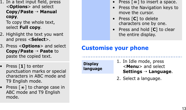 13Customise your phoneCopy and paste text1. In a text input field, press &lt;Options&gt; and select Copy/Paste → Manual copy.To copy the whole text, select Full copy.2. Highlight the text you want and press &lt;Select&gt;.3. Press &lt;Options&gt; and select Copy/Paste → Paste to paste the copied text.Other operations•Press [1] to enter punctuation marks or special characters in ABC mode and T9 English mode.• Press [ ] to change case in ABC mode and T9 English mode.• Press [ ] to insert a space.• Press the Navigation keys to move the cursor.•Press [C] to delete characters one by one.•Press and hold [C] to clear the entire display.1. In Idle mode, press &lt;Menu&gt; and select Settings → Language.2. Select a language.Display language