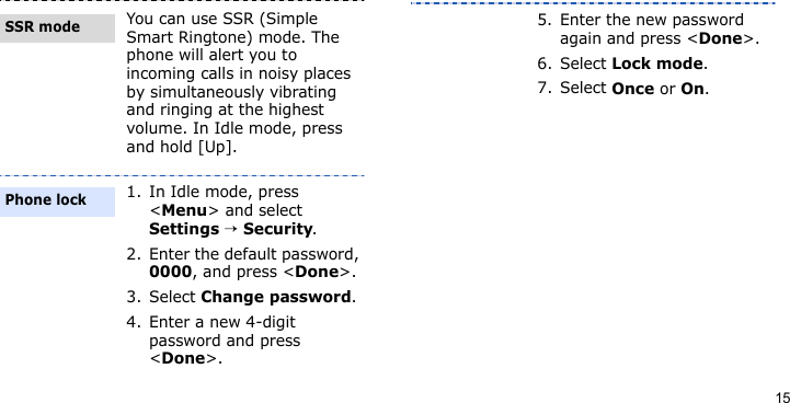 15You can use SSR (Simple Smart Ringtone) mode. The phone will alert you to incoming calls in noisy places by simultaneously vibrating and ringing at the highest volume. In Idle mode, press and hold [Up].1. In Idle mode, press &lt;Menu&gt; and select Settings → Security.2. Enter the default password, 0000, and press &lt;Done&gt;.3. Select Change password.4. Enter a new 4-digit password and press &lt;Done&gt;.SSR modePhone lock5. Enter the new password again and press &lt;Done&gt;.6. Select Lock mode.7. Select Once or On.