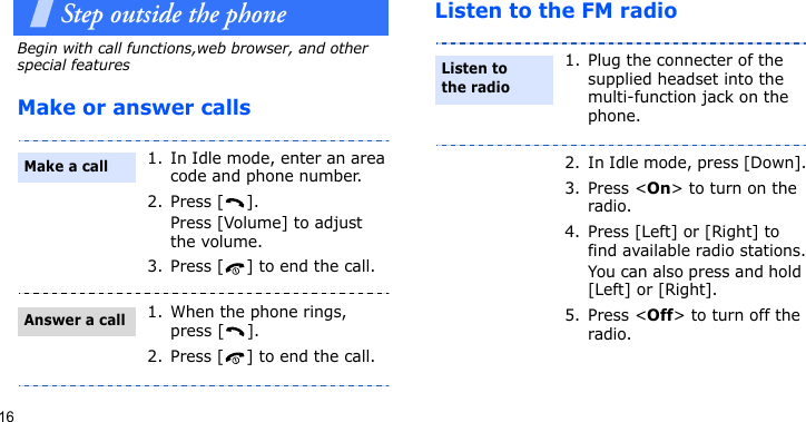 16Step outside the phoneBegin with call functions,web browser, and other special featuresMake or answer callsListen to the FM radio1. In Idle mode, enter an area code and phone number.2. Press [ ]. Press [Volume] to adjust the volume.3. Press [ ] to end the call.1. When the phone rings, press [ ].2. Press [ ] to end the call.Make a callAnswer a call1. Plug the connecter of the supplied headset into the multi-function jack on the phone.2. In Idle mode, press [Down].3. Press &lt;On&gt; to turn on the radio.4. Press [Left] or [Right] to find available radio stations.You can also press and hold [Left] or [Right].5. Press &lt;Off&gt; to turn off the radio.Listen to the radio