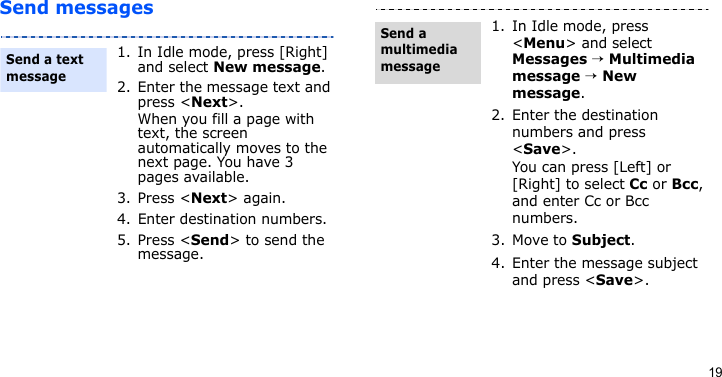 19Send messages1. In Idle mode, press [Right] and select New message.2. Enter the message text and press &lt;Next&gt;.When you fill a page with text, the screen automatically moves to the next page. You have 3 pages available.3. Press &lt;Next&gt; again.4. Enter destination numbers.5. Press &lt;Send&gt; to send the message.Send a text message1. In Idle mode, press &lt;Menu&gt; and select Messages → Multimedia message → New message.2. Enter the destination numbers and press &lt;Save&gt;.You can press [Left] or [Right] to select Cc or Bcc, and enter Cc or Bcc numbers.3. Move to Subject.4. Enter the message subject and press &lt;Save&gt;.Send a multimedia message