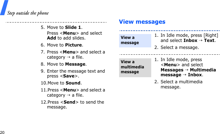 Step outside the phone20View messages5. Move to Slide 1.Press &lt;Menu&gt; and select Add to add slides.6. Move to Picture.7. Press &lt;Menu&gt; and select a category → a file.8. Move to Message.9. Enter the message text and press &lt;Save&gt;.10.Move to Sound.11.Press &lt;Menu&gt; and select a category → a file.12.Press &lt;Send&gt; to send the message.1. In Idle mode, press [Right] and select Inbox → Text.2. Select a message.1. In Idle mode, press &lt;Menu&gt; and select Messages → Multimedia message → Inbox.2. Select a multimedia message.View a messageView a multimedia message