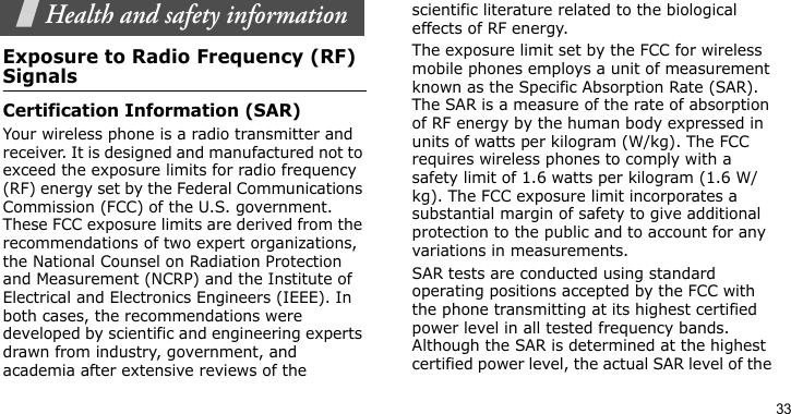 33Health and safety informationExposure to Radio Frequency (RF) SignalsCertification Information (SAR)Your wireless phone is a radio transmitter and receiver. It is designed and manufactured not to exceed the exposure limits for radio frequency (RF) energy set by the Federal Communications Commission (FCC) of the U.S. government. These FCC exposure limits are derived from the recommendations of two expert organizations, the National Counsel on Radiation Protection and Measurement (NCRP) and the Institute of Electrical and Electronics Engineers (IEEE). In both cases, the recommendations were developed by scientific and engineering experts drawn from industry, government, and academia after extensive reviews of the scientific literature related to the biological effects of RF energy.The exposure limit set by the FCC for wireless mobile phones employs a unit of measurement known as the Specific Absorption Rate (SAR). The SAR is a measure of the rate of absorption of RF energy by the human body expressed in units of watts per kilogram (W/kg). The FCC requires wireless phones to comply with a safety limit of 1.6 watts per kilogram (1.6 W/kg). The FCC exposure limit incorporates a substantial margin of safety to give additional protection to the public and to account for any variations in measurements.SAR tests are conducted using standard operating positions accepted by the FCC with the phone transmitting at its highest certified power level in all tested frequency bands. Although the SAR is determined at the highest certified power level, the actual SAR level of the 