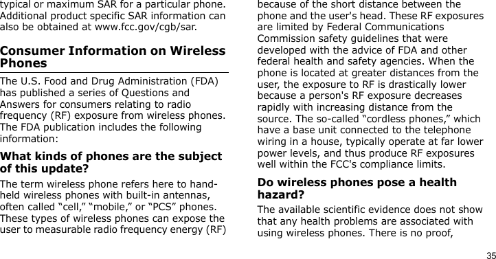 35typical or maximum SAR for a particular phone. Additional product specific SAR information can also be obtained at www.fcc.gov/cgb/sar.Consumer Information on Wireless PhonesThe U.S. Food and Drug Administration (FDA) has published a series of Questions and Answers for consumers relating to radio frequency (RF) exposure from wireless phones. The FDA publication includes the following information:What kinds of phones are the subject of this update?The term wireless phone refers here to hand-held wireless phones with built-in antennas, often called “cell,” “mobile,” or “PCS” phones. These types of wireless phones can expose the user to measurable radio frequency energy (RF) because of the short distance between the phone and the user&apos;s head. These RF exposures are limited by Federal Communications Commission safety guidelines that were developed with the advice of FDA and other federal health and safety agencies. When the phone is located at greater distances from the user, the exposure to RF is drastically lower because a person&apos;s RF exposure decreases rapidly with increasing distance from the source. The so-called “cordless phones,” which have a base unit connected to the telephone wiring in a house, typically operate at far lower power levels, and thus produce RF exposures well within the FCC&apos;s compliance limits.Do wireless phones pose a health hazard?The available scientific evidence does not show that any health problems are associated with using wireless phones. There is no proof, 