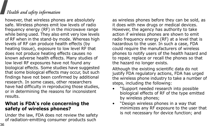 Health and safety information36however, that wireless phones are absolutely safe. Wireless phones emit low levels of radio frequency energy (RF) in the microwave range while being used. They also emit very low levels of RF when in the stand-by mode. Whereas high levels of RF can produce health effects (by heating tissue), exposure to low level RF that does not produce heating effects causes no known adverse health effects. Many studies of low level RF exposures have not found any biological effects. Some studies have suggested that some biological effects may occur, but such findings have not been confirmed by additional research. In some cases, other researchers have had difficulty in reproducing those studies, or in determining the reasons for inconsistent results.What is FDA&apos;s role concerning the safety of wireless phones?Under the law, FDA does not review the safety of radiation-emitting consumer products such as wireless phones before they can be sold, as it does with new drugs or medical devices. However, the agency has authority to take action if wireless phones are shown to emit radio frequency energy (RF) at a level that is hazardous to the user. In such a case, FDA could require the manufacturers of wireless phones to notify users of the health hazard and to repair, replace or recall the phones so that the hazard no longer exists.Although the existing scientific data do not justify FDA regulatory actions, FDA has urged the wireless phone industry to take a number of steps, including the following:• “Support needed research into possible biological effects of RF of the type emitted by wireless phones;• “Design wireless phones in a way that minimizes any RF exposure to the user that is not necessary for device function; and