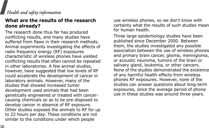 Health and safety information38What are the results of the research done already?The research done thus far has produced conflicting results, and many studies have suffered from flaws in their research methods. Animal experiments investigating the effects of radio frequency energy (RF) exposures characteristic of wireless phones have yielded conflicting results that often cannot be repeated in other laboratories. A few animal studies, however, have suggested that low levels of RF could accelerate the development of cancer in laboratory animals. However, many of the studies that showed increased tumor development used animals that had been genetically engineered or treated with cancer-causing chemicals so as to be pre-disposed to develop cancer in absence of RF exposure. Other studies exposed the animals to RF for up to 22 hours per day. These conditions are not similar to the conditions under which people use wireless phones, so we don&apos;t know with certainty what the results of such studies mean for human health.Three large epidemiology studies have been published since December 2000. Between them, the studies investigated any possible association between the use of wireless phones and primary brain cancer, glioma, meningioma, or acoustic neuroma, tumors of the brain or salivary gland, leukemia, or other cancers. None of the studies demonstrated the existence of any harmful health effects from wireless phones RF exposures. However, none of the studies can answer questions about long-term exposures, since the average period of phone use in these studies was around three years.