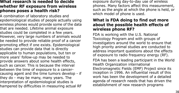 39What research is needed to decide whether RF exposure from wireless phones poses a health risk?A combination of laboratory studies and epidemiological studies of people actually using wireless phones would provide some of the data that are needed. Lifetime animal exposure studies could be completed in a few years. However, very large numbers of animals would be needed to provide reliable proof of a cancer promoting effect if one exists. Epidemiological studies can provide data that is directly applicable to human populations, but ten or more years&apos; follow-up may be needed to provide answers about some health effects, such as cancer. This is because the interval between the time of exposure to a cancer-causing agent and the time tumors develop - if they do - may be many, many years. The interpretation of epidemiological studies is hampered by difficulties in measuring actual RF exposure during day-to-day use of wireless phones. Many factors affect this measurement, such as the angle at which the phone is held, or which model of phone is used.What is FDA doing to find out more about the possible health effects of wireless phone RF?FDA is working with the U.S. National Toxicology Program and with groups of investigators around the world to ensure that high priority animal studies are conducted to address important questions about the effects of exposure to radio frequency energy (RF).FDA has been a leading participant in the World Health Organization international Electromagnetic Fields (EMF) Project since its inception in 1996. An influential result of this work has been the development of a detailed agenda of research needs that has driven the establishment of new research programs 