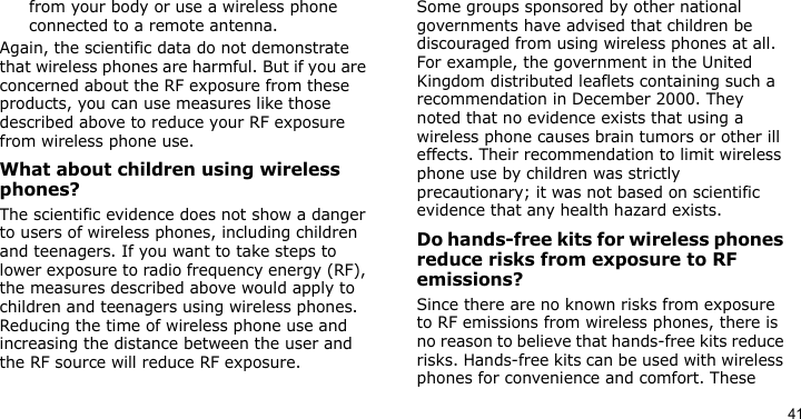 41from your body or use a wireless phone connected to a remote antenna.Again, the scientific data do not demonstrate that wireless phones are harmful. But if you are concerned about the RF exposure from these products, you can use measures like those described above to reduce your RF exposure from wireless phone use.What about children using wireless phones?The scientific evidence does not show a danger to users of wireless phones, including children and teenagers. If you want to take steps to lower exposure to radio frequency energy (RF), the measures described above would apply to children and teenagers using wireless phones. Reducing the time of wireless phone use and increasing the distance between the user and the RF source will reduce RF exposure.Some groups sponsored by other national governments have advised that children be discouraged from using wireless phones at all. For example, the government in the United Kingdom distributed leaflets containing such a recommendation in December 2000. They noted that no evidence exists that using a wireless phone causes brain tumors or other ill effects. Their recommendation to limit wireless phone use by children was strictly precautionary; it was not based on scientific evidence that any health hazard exists. Do hands-free kits for wireless phones reduce risks from exposure to RF emissions?Since there are no known risks from exposure to RF emissions from wireless phones, there is no reason to believe that hands-free kits reduce risks. Hands-free kits can be used with wireless phones for convenience and comfort. These 