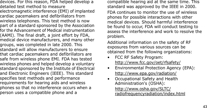 43devices. For this reason, FDA helped develop a detailed test method to measure electromagnetic interference (EMI) of implanted cardiac pacemakers and defibrillators from wireless telephones. This test method is now part of a standard sponsored by the Association for the Advancement of Medical instrumentation (AAMI). The final draft, a joint effort by FDA, medical device manufacturers, and many other groups, was completed in late 2000. This standard will allow manufacturers to ensure that cardiac pacemakers and defibrillators are safe from wireless phone EMI. FDA has tested wireless phones and helped develop a voluntary standard sponsored by the Institute of Electrical and Electronic Engineers (IEEE). This standard specifies test methods and performance requirements for hearing aids and wireless phones so that no interference occurs when a person uses a compatible phone and a compatible hearing aid at the same time. This standard was approved by the IEEE in 2000.FDA continues to monitor the use of wireless phones for possible interactions with other medical devices. Should harmful interference be found to occur, FDA will conduct testing to assess the interference and work to resolve the problem.Additional information on the safety of RF exposures from various sources can be obtained from the following organizations:• FCC RF Safety Program:http://www.fcc.gov/oet/rfsafety/• Environmental Protection Agency (EPA):http://www.epa.gov/radiation/• Occupational Safety and Health Administration&apos;s (OSHA): http://www.osha.gov/SLTC/radiofrequencyradiation/index.html