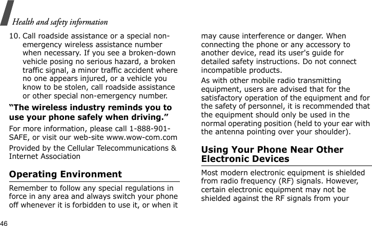 Health and safety information4610. Call roadside assistance or a special non-emergency wireless assistance number when necessary. If you see a broken-down vehicle posing no serious hazard, a broken traffic signal, a minor traffic accident where no one appears injured, or a vehicle you know to be stolen, call roadside assistance or other special non-emergency number.“The wireless industry reminds you to use your phone safely when driving.”For more information, please call 1-888-901-SAFE, or visit our web-site www.wow-com.comProvided by the Cellular Telecommunications &amp; Internet AssociationOperating EnvironmentRemember to follow any special regulations in force in any area and always switch your phone off whenever it is forbidden to use it, or when it may cause interference or danger. When connecting the phone or any accessory to another device, read its user&apos;s guide for detailed safety instructions. Do not connect incompatible products.As with other mobile radio transmitting equipment, users are advised that for the satisfactory operation of the equipment and for the safety of personnel, it is recommended that the equipment should only be used in the normal operating position (held to your ear with the antenna pointing over your shoulder).Using Your Phone Near Other Electronic DevicesMost modern electronic equipment is shielded from radio frequency (RF) signals. However, certain electronic equipment may not be shielded against the RF signals from your 