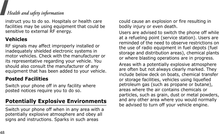 Health and safety information48instruct you to do so. Hospitals or health care facilities may be using equipment that could be sensitive to external RF energy.VehiclesRF signals may affect improperly installed or inadequately shielded electronic systems in motor vehicles. Check with the manufacturer or its representative regarding your vehicle. You should also consult the manufacturer of any equipment that has been added to your vehicle.Posted FacilitiesSwitch your phone off in any facility where posted notices require you to do so.Potentially Explosive EnvironmentsSwitch your phone off when in any area with a potentially explosive atmosphere and obey all signs and instructions. Sparks in such areas could cause an explosion or fire resulting in bodily injury or even death.Users are advised to switch the phone off while at a refueling point (service station). Users are reminded of the need to observe restrictions on the use of radio equipment in fuel depots (fuel storage and distribution areas), chemical plants or where blasting operations are in progress.Areas with a potentially explosive atmosphere are often but not always clearly marked. They include below deck on boats, chemical transfer or storage facilities, vehicles using liquefied petroleum gas (such as propane or butane), areas where the air contains chemicals or particles, such as grain, dust or metal powders, and any other area where you would normally be advised to turn off your vehicle engine.