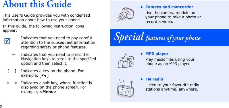 2About this GuideThis User’s Guide provides you with condensed information about how to use your phone.In this guide, the following instruction icons appear:Indicates that you need to pay careful attention to the subsequent information regarding safety or phone features.  →Indicates that you need to press the Navigation keys to scroll to the specified option and then select it.[    ] Indicates a key on the phone. For example, [ ]&lt;    &gt; Indicates a soft key, whose function is displayed on the phone screen. For example, &lt;Menu&gt;• Camera and camcorderUse the camera module on your phone to take a photo or record a video.Special features of your phone•MP3 playerPlay music files using your phone as an MP3 player.•FM radioListen to your favourite radio stations anytime, anywhere.