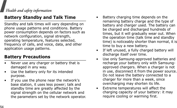 Health and safety information54Battery Standby and Talk TimeStandby and talk times will vary depending on phone usage patterns and conditions. Battery power consumption depends on factors such as network configuration, signal strength, operating temperature, features selected, frequency of calls, and voice, data, and other application usage patterns. Battery Precautions• Never use any charger or battery that is damaged in any way.• Use the battery only for its intended purpose.• If you use the phone near the network&apos;s base station, it uses less power; talk and standby time are greatly affected by the signal strength on the cellular network and the parameters set by the network operator.• Battery charging time depends on the remaining battery charge and the type of battery and charger used. The battery can be charged and discharged hundreds of times, but it will gradually wear out. When the operation time (talk time and standby time) is noticeably shorter than normal, it is time to buy a new battery.• If left unused, a fully charged battery will discharge itself over time.• Use only Samsung-approved batteries and recharge your battery only with Samsung-approved chargers. When a charger is not in use, disconnect it from the power source. Do not leave the battery connected to a charger for more than a week, since overcharging may shorten its life.• Extreme temperatures will affect the charging capacity of your battery: it may require cooling or warming first.