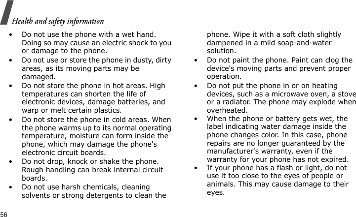 Health and safety information56• Do not use the phone with a wet hand. Doing so may cause an electric shock to you or damage to the phone.• Do not use or store the phone in dusty, dirty areas, as its moving parts may be damaged.• Do not store the phone in hot areas. High temperatures can shorten the life of electronic devices, damage batteries, and warp or melt certain plastics.• Do not store the phone in cold areas. When the phone warms up to its normal operating temperature, moisture can form inside the phone, which may damage the phone&apos;s electronic circuit boards.• Do not drop, knock or shake the phone. Rough handling can break internal circuit boards.• Do not use harsh chemicals, cleaning solvents or strong detergents to clean the phone. Wipe it with a soft cloth slightly dampened in a mild soap-and-water solution.• Do not paint the phone. Paint can clog the device&apos;s moving parts and prevent proper operation.• Do not put the phone in or on heating devices, such as a microwave oven, a stove or a radiator. The phone may explode when overheated.• When the phone or battery gets wet, the label indicating water damage inside the phone changes color. In this case, phone repairs are no longer guaranteed by the manufacturer&apos;s warranty, even if the warranty for your phone has not expired. • If your phone has a flash or light, do not use it too close to the eyes of people or animals. This may cause damage to their eyes.