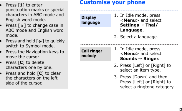 13Customise your phoneOther operations•Press [1] to enter punctuation marks or special characters in ABC mode and English word mode.• Press [ ] to change case in ABC mode and English word mode.• Press and hold [ ] to quickly switch to Symbol mode.• Press the Navigation keys to move the cursor.•Press [C] to delete characters one by one.•Press and hold [C] to clear the characters on the left side of the cursor.1. In Idle mode, press &lt;Menu&gt; and select Settings → Thai/Language.2. Select a language.1. In Idle mode, press &lt;Menu&gt; and select Sounds → Ringer.2. Press [Left] or [Right] to select an item type.3. Press [Down] and then Press [Left] or [Right] to select a ringtone category.Display languageCall ringer melody