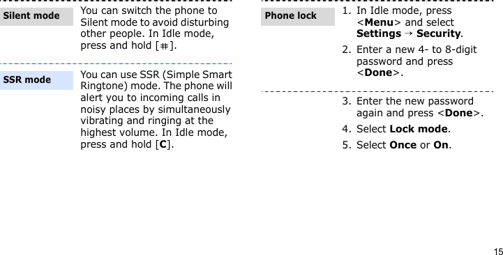 15You can switch the phone to Silent mode to avoid disturbing other people. In Idle mode, press and hold [ ].You can use SSR (Simple Smart Ringtone) mode. The phone will alert you to incoming calls in noisy places by simultaneously vibrating and ringing at the highest volume. In Idle mode, press and hold [C].Silent modeSSR mode1. In Idle mode, press &lt;Menu&gt; and select Settings → Security.2. Enter a new 4- to 8-digit password and press &lt;Done&gt;.3. Enter the new password again and press &lt;Done&gt;.4. Select Lock mode.5. Select Once or On.Phone lock