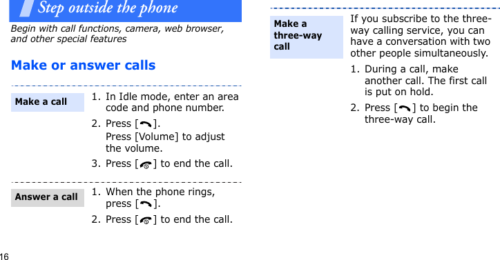 16Step outside the phoneBegin with call functions, camera, web browser, and other special featuresMake or answer calls1. In Idle mode, enter an area code and phone number.2. Press [ ]. Press [Volume] to adjust the volume.3. Press [ ] to end the call.1. When the phone rings, press [ ].2. Press [ ] to end the call.Make a callAnswer a callIf you subscribe to the three-way calling service, you can have a conversation with two other people simultaneously.1. During a call, make another call. The first call is put on hold.2. Press [ ] to begin the three-way call.Make a three-way call