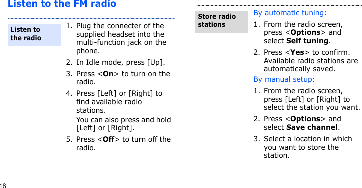 18Listen to the FM radio1. Plug the connecter of the supplied headset into the multi-function jack on the phone.2. In Idle mode, press [Up].3. Press &lt;On&gt; to turn on the radio.4. Press [Left] or [Right] to find available radio stations.You can also press and hold [Left] or [Right].5. Press &lt;Off&gt; to turn off the radio.Listen to the radioBy automatic tuning:1. From the radio screen, press &lt;Options&gt; and select Self tuning.2. Press &lt;Yes&gt; to confirm. Available radio stations are automatically saved.By manual setup:1. From the radio screen, press [Left] or [Right] to select the station you want.2. Press &lt;Options&gt; and select Save channel.3. Select a location in which you want to store the station.Store radio stations